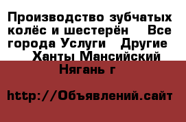 Производство зубчатых колёс и шестерён. - Все города Услуги » Другие   . Ханты-Мансийский,Нягань г.